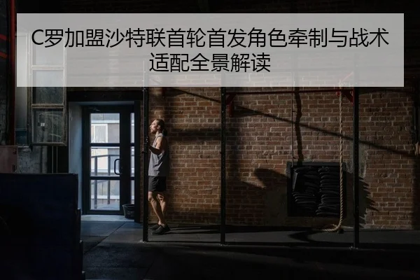 C罗加盟沙特联首轮首发角色牵制与战术适配全景解读