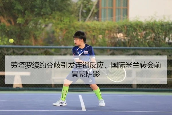 劳塔罗续约分歧引发连锁反应，国际米兰转会前景蒙阴影