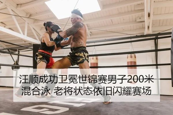 汪顺成功卫冕世锦赛男子200米混合泳 老将状态依旧闪耀赛场